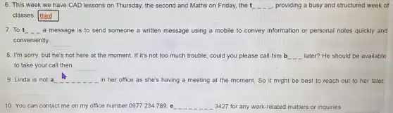 6. This week we have CAD lessons on Thursday.the second and Maths on Friday, the t	, providing a busy and structured week of
classes. third
7.To t __ __ __ a message is to send someone a written message using a mobile to convey information or personal notes quickly and
conveniently.
__
8. I'm sorry, but he's not here at the moment. If it's not too much trouble, could you please call him b __ later? He should be available
to take your call then.
__
9. Linda is not a __
in her office as she's having a meeting at the moment. So it might be best to reach out to her later.
__ __ __ __
__
10. You can contact me on my office number 0977 234789, e __ 3427 for any work-related matters or inquiries.