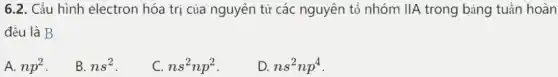 6.2. Cấu hình electron hóa trị của nguyên tử các nguyên tố nhóm IIA trong bảng tuần hoàn
đều là B
A. np^2
B. ns^2
C. ns^2np^2
D. ns^2np^4