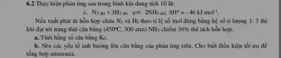 6.2 Thực hiện phản ứng sau trong bình kín dung tích 10 lít:
c N_(2)(k)+3H_(2)(k)leftharpoons 2NH_(3)(k);Delta H^circ =-46kJmol^-1
Nếu xuất phát từ hỗn hợp chứa N_(2) và H_(2) theo tỉ lệ số mol đúng bằng hệ số tỉ lượng 1:3 thì
khi đạt tới trạng thái cân bằng ( 450^circ C , 300 atm) NH_(3) chiếm 36%  thể tích hỗn hợp.
a. Tính hằng số cân bằng Kc.
b. Nêu các yếu tố ảnh hưởng lên cân bằng của phản ứng trên. Cho biết điều kiện tối ưu để
tổng hợp ammonia.