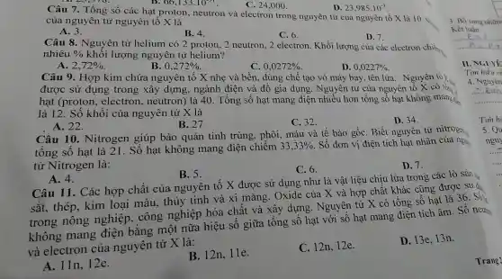 66,133.10^-31
Câu 7. Tổng số các hạt proton, neutron và electron trong nguyên tử của nguyên tố X là 10. Si
của nguyên tử nguyên tố X là
A. 3.
B. 4.
C. 6.
D. 7.
C. 24,000 .
D. 23,985.10^-3
Câu 8 . Nguyên tử helium có 2 proton, 2 neutron, 2 electron. Khối lượng của các electron chiếm
nhiêu %  khối lượng nguyên tử helium?
A. 2,72% 
B. 0,272% 
C 0,0272% 
D. 0,0227% 
Câu 9. Hợp kim chứa nguyên tố X nhẹ và bền , dùng chế tạo vỏ máy bay, tên lửa . Nguyên tố X
được sử dụng trong xây dựng, ngành điện và đồ gia dụng. Nguyên tử của nguyên tô X có tổn.
hạt (proton , electron , neutron) là 40 . Tông số hạt mang điện nhiều hơn tổng số hạt không mang điểm
là 12. Số khối của nguyên tử X là
C. 32.
D. 34.
A. 22.
B. 27
Câu 10 . Nitrogen giúp bảo quản tinh trùng, phôi , máu và tế bào gốC. Biết nguyên tử nitrogen
tông sô hạt là 21. Số hạt không mang điện chiếm 33,33%  . Số đơn vị điện tích hạt nhân của nguy
tử Nitrogen là:
D.7.
C. 6.
A. 4.
B. 5.
Câu 11. Các hợp chất của nguyên tố X được sử dụng như là vật liệu chịu lửa trong các lò sản
sắt, thép . kim loại màu, thủy tinh và xi mǎng. Oxide của X và hợp chất khác cũng được sử dụ
trong nông nghiệp . công nghiệp hóa chất và xây dựng . Nguyên tử X có tổng số hạt là 36. Số
không mang điện bǎng một nữa hiệu số giữa tổng số hạt với số hạt mang điện tích âm. Số
neuts
và electron của nguyên tử X là:
A. 11n,12e.
B. 12n, 11e.
C. 12n,12e.
D. 13e,13n.
3. Bố sung nhữn
Kết luận:
II. NGUYE
Tìm hiểu về
4. Nguyên
Tim hi