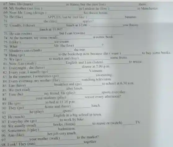 67. Mrs. Ha (learn) __ in Hanoi, but she (not live) __ there
68. My brother (not live ) __ in London; he live ) __ in Manchester
69. Now Mr. Long (design) __ his dream house
70. He (like __ APPLES, but he inot like __ bananas.
71 __ she (like) __ apples?
72 Usually, I (have) __ lunch at 12.00 __ you (have)
__ lunch at 11.00?
73. He can (swim) __ but I can't swim __
74. At the moment my sister (read) __ a comic book
75. I (like) __ ice-cream
? 76. What __ Mr. Ha (live) __
77. Monkeys can (climb) __ the tree.
78. Hang (go) __ to the bookshop now because she ( want) __ to buy
79 We (go) __ to market and (buy) __ some fruits
81 Everynight,she (have) __ dinner at 7.00 p.m
80. Now. Lan (study) __ English and Lien (listen) __ to music
82. Every year. I usually (go) __ Vietnam.
83. In the summer I sometimes (go) __ swimming
84. Every everning, my mother (like) __ watching television.
85. Lan (have) __ breakfast and (go) __ to school at 6.30 a.m.
87. Tom (be) __ my friend. He (play) __ sports everyday
86. We (not read) __ after lunch
88 __ your students (play) __ soccer every afternoon?
90. They (go) __
home and (have) __ lunch
89 He (go) __ to bed at 1130 p.m.
91 __ he (play) __ sports?
92. He (teach) __ English in a big school in town.
93. Everyday she (go) __ to work by bike
94. We usually (read) __ books. (listen) __ to music or (watch) __ TV.
96. Ann (like) __ her job very much
95. Sometimes, I (play) __ badminton.
97. __ your mother (walk) __ to the market?
98. Look! They (run) __
together.