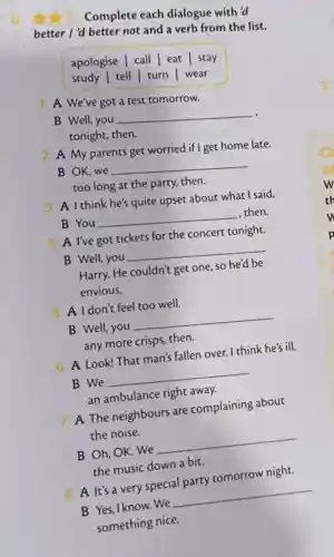 6
Complete each dialogue with'd
better I'd better not and a verb from the list.
apologise | call eat stay
study | tell turn | wear
1. A We've got a test tomorrow.
B Well, you
__
tonight, then.
2 A My parents get worried if I get home late.
B OK, we
__
too long at the party, then.
3 A I think he's quite upset about what I said.
B You
__
, then.
4 A l've got tickets for the concert tonight.
B Well, you
__
Harry. He couldn't get one, so he'd be
envious.
5 A Idon't feel too well.
B Well,you
__
any more crisps then.
6 A Look! That man's fallen over. I think he's ill.
B We
__
an ambulance right away.
7 A The neighbours are complaining about
the noise.
B Oh, OK. We
__
the music down a bit.
8 A It's a very special party tomorrow night.
__