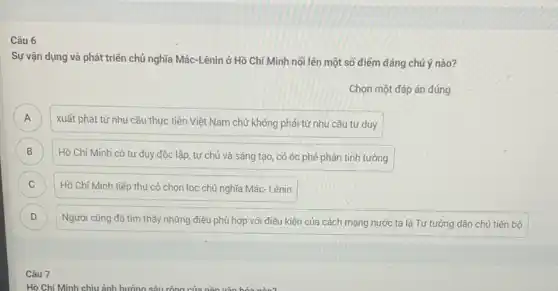 6
Sự vận dụng và phát triển chủ nghĩa Mác-Lênin ở Hồ Chí Minh nối lên một số điểm đáng chú ý nào?
Chọn một đáp án đúng
A
xuất phát từ nhu cầu thực tiền Việt Nam chứ không phải từ nhu cầu tư duy A
B
Hồ Chí Minh có tư duy độc lập tự chủ và sáng tạo, có óc phê phán tinh tường B
C Hồ Chí Minh tiếp thu có chọn lọc chủ nghĩa Mác- Lênin C
D Người cũng đã tìm thấy những điều phù hợp với điều kiện của cách mạng nước ta là Tư tưởng dân chú tiến bộ D
Câu 7
Hồ Chí Minh chịu ảnh hưởng sâu rộng của nên vǎn hóa nào?