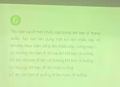 6
Tay ban xách một chiếc cặp trong khi ban di thang
cuốn. Tay ban tác dụng một lực lên chiếc cặp và
lực này thực hiện công lên chiếc cặp Công này:
(a) dương khi ban đi lên và âm khi bạn đi xuống
(b) âm khi ban đi lên và dương khi bạn đi xuống
(c) dương khi bạn đi lên hoặc xuống
(d) âm khi bạn đi xuống đi lên hoạc đi xuống.