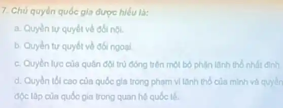 7. Chủ quyền quốc gia được hiểu là:
a. Quyền tự quyết về đối nội.
b. Quyền tự quyết về đối ngoại.
c. Quyền lực của quân đội trú đóng trên một bộ phận lãnh thổ nhất đinh.
d. Quyền tối cao của quốc gia trong phạm vi lãnh thổ của minh và quyền
độc lập của quốc gia trong quan hệ quốc tế.