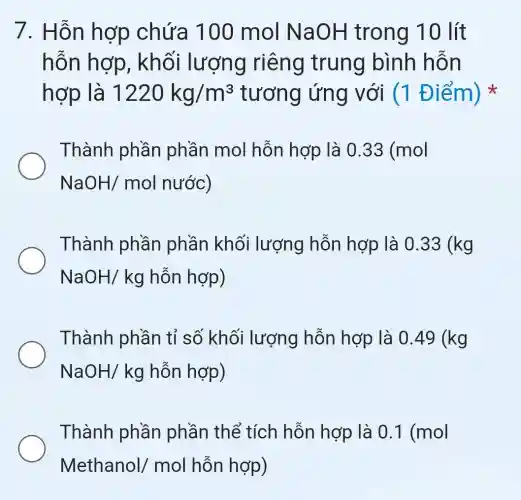 7. Hỗn hợp chứa 100 mol NaOH trong 10 lít
hỗn hợp , khối lượng riêng trung bình hỗn
hợp là 1220kg/m^3 tương ứng với (1 Điểm)
Thành phần phần mol hỗn hợp là 033 (mol
NaOH/molnuroc)
Thành phần phần khối lượng hỗn hợp là 0.33(kg
NaOH/kg hỗn hợp)
Thành phần tỉ số khối lượng hỗn hợp là 0.49(kg
NaOH/kg hỗn hợp)
Thành phần phần thể tích hỗn hợp là 0.1(mol
Methanol/mol