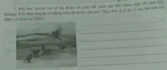 7. Khi doc truyen em có dư đoàn ve cuộc cắt cánh của bầy chim chia voi non hay
khong? Kết thue truyện có đúng như dụ đoán của em?Hay chia sé li do vi sao hai anh em
Men và Mon lại khóc?
__