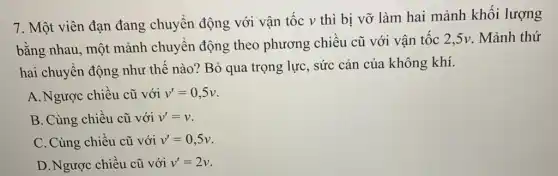 7. Một viên đạn đang chuyển động với vận tốc v thì bị vỡ làm hai mảnh khối lượng
bằng nhau, một mảnh chuyên động theo phương chiêu cũ với vận tốc 2,5v. Mảnh thứ
hai chuyển động như thế nào?Bỏ qua trọng lực , sức cản của không khí.
A. Ngược chiều cũ với v'=0,5v
B. Cùng chiều cũ với v'=v
C. Cùng chiều cũ với v'=0,5v
D. Ngược chiều cũ với v'=2v