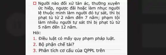 [7 Người nào đối xử tàn ác , thường xuyên
ức hiếp, ngược đãi hoặc làm nhục người
lê thuộc mình làm người đó tự sát , thì bi
phạt tù từ 2 nǎm đến 7 nǎm ; phạm tội
làm nhiều người tự sát thì bị phạt tù từ
5 nǎm đến 12 nǎm.
Hỏi:
1. Điều luật có mấy quy phạm pháp luật.
2. Bộ phận chế tài?
3. Phân tích cơ cấu của QPPL trên