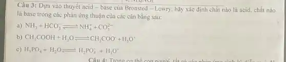 7. NHANO)
Câu 3: Dựa vào thuyết acid - base của Bronsted - Lowry hãy xác định chất nào là acid, chất nào
là base trong các phản ứng thuận của các cân bằng sau:
a) NH_(3)+HCO_(3)^-leftharpoons NH_(4)^++CO_(3)^2-
b) CH_(3)COOH+H_(2)Oleftharpoons CH_(3)COO^-+H_(3)O^+
c) H_(3)PO_(4)+H_(2)Oleftharpoons H_(2)PO_(4)^-+H_(3)O^+