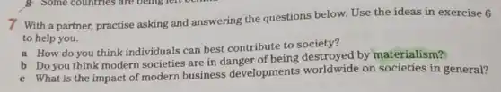 7 With a partner,practise asking and answering the questions below. Use the ideas in exercise 6
to help you.
a How do you think individuals can best contribute to society?
b Do you think modern societies are in danger of being destroyed by materialism?
c What is the impact of modern business developments worldwide on societies in general?