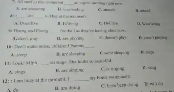 7: All staff in this restaurant __ an urgent meeting right now.
A. are attending
B. is attending
C. attends
D. attend
8: __ she __ in Hue at the moment?
A. Does/live
B. Is/living
C. Did/live
D. Was/living
9: Hoang and Phong __ football as they're having class now.
A. don't play
B. are playing
C. doesn't play
D. aren't playing
10: Don't make noise, children!Parents __
A. sleep
B. are sleeping
C were sleeping
D. slept
11: Look! Minh __ on stage. She looks so beautiful.
A. sings
B. are singing
C. is singing
D. sang
12:I am busy at the moment, I __ my home assignment.
D. will do
A. do
B. am doing
C. have been doing