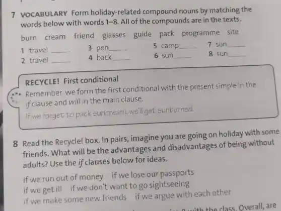 7 VOCABULARY Form holiday-relate compound nouns by matching the
words below with words 1-8. All of the compounds are in the texts.
burn cream friend glasses guide pack programme site
1 travel __
2 travel __ 4 back __
RECYCLE!First conditional
Remember:we form the first conditional with the present simple in the
if clause and will in the main clause.
if we forget to pack suncream well get sunburned.
8 Read the Recycle! box . In pairs , imagine you are going on holiday with some
friends . What will be the advantages and disadvantages of being without
adults?Use the if clauses below for ideas.
if we run out of money if we lose our passports
if we get ill if we don't want to go sightseeing
if we make some new friends if we argue with each other
5 camp __
6 sun __
7 sun __
8 sun __