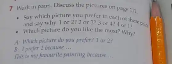 7 Work in pairs Discuss the pictures on page 111.
Say which picture you prefer in each of these na:
and say why. 1 or 2?2 or 3?3 or 4?4 or 1?
- Which picture do you like the most? Why?
A: Which picture do you prefer? 1 or 2?
B: I prefer 2 because __
This is my favourite painting because __