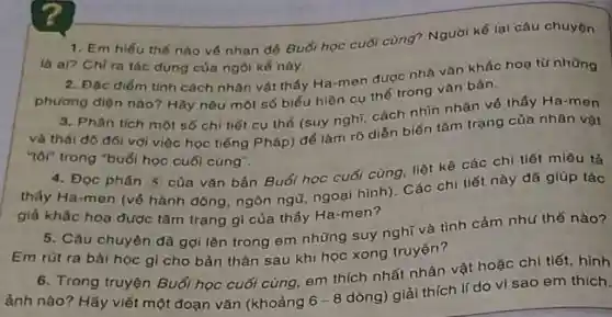 7
1. Em hiếu thế nào về nhan đó Buổi học cuối cùng? Người kể lại câu chuyện
là ai? Chỉ ra tác dụng của ngôi kể này
2. Đặc điểm tính cách nhân vật thấy Ha-men được nhà vàn khắc hoa từ những
phương diện nào?Hãy nêu một số biểu hiện cụ thế trong vǎn bản.
3. Phân tích một số chi tiết cụ thể (suy nghĩ, cách nhìn nhận về thấy Ha-men
và thái độ đói với việc học tiếng Pháp) để làm rõ diễn biến tâm trạng của nhân vật
"tôr" trong "buổi học cuối cùng".
4. Đọc phần 5 của vǎn bản Buổi học cuối cùng, liệt kê các chi tiết miêu tả
thấy Ha-men (vé hành động, ngôn ngữ, ngoại hình)Các chi tiết này đã giúp tác
giá khắc hoa được tâm trạng gì của thầy Ha-men?
5. Câu chuyện đã gợi lên trong em những suy nghĩ và tình cảm như thế nào?
Em rút ra bài học gì cho bản thân sau khi học xong truyện?
6. Trong truyện Buổi học cuối cùng, em thích nhất nhân vật hoặc chi tiết, hình
ảnh nào? Hãy viết một đoạn vǎn (khoảng
6-8
dòng) giải thích lí do vì sao em thich.