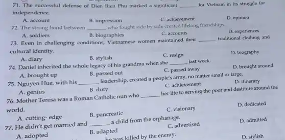 71. The successful defense of Dien Bien Phu marked a significant __ for Vietnam in its struggle for
independence.
A. account
B. impression
C. achievement
D. opinion
72. The strong bond between __ who fought side by side created lifelong friendships.
D. experiences
A. soldiers
B. biographies
C. accounts
73. Even in challenging conditions Vietnamese women maintained their
__ traditional clothing and
cultural identity.
D. biography
A. diary
B. stylish
C. resign
74. Daniel inherited the whole legacy of his grandma when she
__ last week.
D. brought around
B. passed out
C. passed away
A. brought up
75. Nguyen Hue, with his __
leadership, created a people's army, no matter small or large.
D. itinerary
C. achievement
A. genius
B. duty
76. Mother Teresa was a Roman Catholic nun who
__
her life to serving the poor and destitute around the
world.
D. dedicated
B. pancreatic
C. visionary
A. cutting-edge
77. He didn't get married and
__
a child from the orphanage.
C. advertised
D. admitted
A. adopted
B. adapted
he was killed by the enemy.
D. stylish