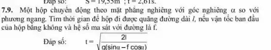 7.9. Một hộp chuyển động theo mặt phẳng nghiêng với góc nghiêng alpha  so với
phương ngang. Tìm thời gian đề hộp đi được quãng đường dài I, nếu vận tốc ban đầu
của hộp bằng không và hệ số ma sát với đường là f.
Đáp số: t=sqrt ((2vert )/(g(sinalpha -fcosalpha )))