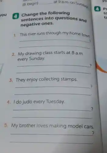 (8. begin) __
at 9 a.m.on Sundays
(4) Change the following
sentences into questions and
negative ones.
1. This river runs through my home town.
__ .
2.My drawing class starts at 8 a m
every Sunday.
__ ?
3. They enjoy collecting stamps.
__
?
4. I do judo every Tuesday.
__
?
5.My brother loves making model cars.
__
?