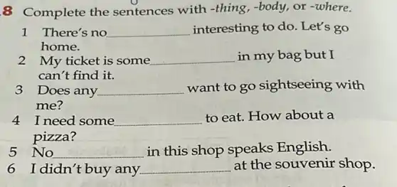 8 Complete the sentences with -thing,-body or where.
1 There's no __ interesting to do Let's go
home.
2 My ticket is some __ in my bag but I
can't find it.
3 Does any __ want to go sightseeing with
me?
4 I need some __ to eat. How about a
pizza?
5 No. __ in this shop speaks English.
I didn't buy any __ at the souvenir shop.