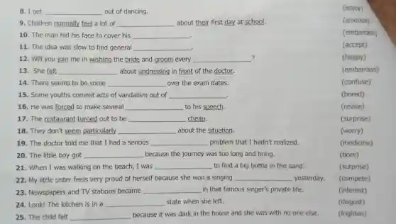 8. I get __ out of dancing.
9. Children normally feel a lot of __ about their first day at school.
10. The man hid his face to cover his __
.
11. The idea was slow to find general __ .
? 12. Will you join me in wishing the bride and groom every __
13. She felt __ about undressing in front of the doctor.
14. There seems to be some __ over the exam dates.
15. Some youths commit acts of vandalism out of __
16. He was forced to make several __ to his speech.
17.The restaurant turned out to be __ cheap.
18. They don't seem particularly __ about the situation.
19. The doctor told me that I had a serious __ problem that I hadn't realized.
20. The little boy got __ because the journey was too long and tiring.
21. When I was walking on the beach, I was __ to find a big bottle in the sand.
(surprise)
22. My little sister feels very proud of herself because she won a singing __ yesterday.
(compete)
23. Newspapers and TV stations became
__ in that famous singer's private life.
(interest)
24. Look! The kitchen is in a __ state when she left.
(disgust)
25. The child felt __ because it was dark in the house and she was with no one else.
(frighten)
(enjoy)
(anxious)
(embarrass)
(accept)
(happy)
(embarrass)
(confuse)
(bored)
(revise)
(surprise)
(worry)
(medicine)
(bore)