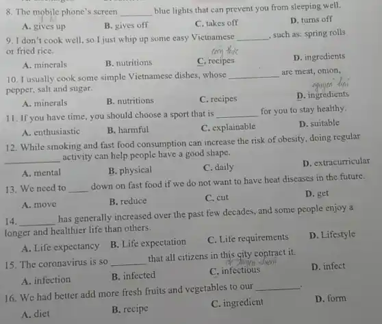 8. The mobile phone's screen __
blue lights that can prevent you from sleeping well.
D. turns off
A. gives up
B. gives off
C. takes off
9. I don't cook well, so I just whip up some easy Vietnamese __ , such as: spring rolls
or fried rice.
D. ingredients
A. minerals
B. nutritions
C. recipes
nguyen diai
10. I usually cook some simple Vietnamese dishes , whose
__ are meat, onion,
pepper, salt and sugar.
D. ingredients
A. minerals
B. nutritions
C. recipes
11. If you have time , you should choose a sport that is
__ for you to stay healthy.
D. suitable
A. enthusiastic
B. harmful
C. explainable
12. While smoking and fast food consumption can increase the risk of obesity, doing regular
__
activity can help people have a good shape.
D. extracurricular
A. mental
B. physical
C. daily
13. We need to __
down on fast food if we do not want to have heat diseases in the future.
D. get
A. move
B. reduce
C. cut
14. __
has generally increased over the past few decades, and some people enjoy a
longer and healthier life than others.
D. Lifestyle
A. Life expectancy
B. Life expectation
C. Life requirements
15. The coronavirus is so __
that all citizens in this city contract it.
D. infect
A. infection
B. infected
C. infectious
16. We had better add more fresh fruits and vegetables to our
__
D. form
A. diet
B. recipe
C. ingredient
