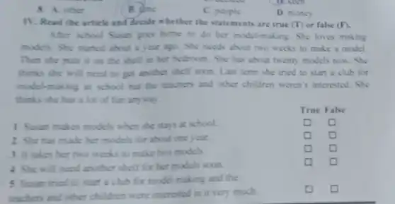8. A other
B. dme
C. people
D. money
IV. Read the article and decide whether the statements are true (T)or false (F)
After school Susan goes home to do her model-making. She loves making
models. She started about a year ago. She needs about two weeks to make a model.
Then she puts it on the shelf in her bedroom. She has about twenty models now . She
thinks she will need to get another shelf soon. Last term she tried to start a club for
model-making at school but the teachers and other children weren't interested. She
thinks she has a lot of fun anyway.
square 
square 
square 
square 
square 
square 
square 
square 
square