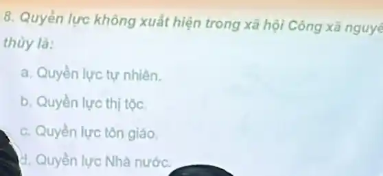 8. Quyền lực không xuất hiện trong xã hội Công xã nguyê
thủy là:
a. Quyền lực tự nhiên.
b. Quyền lực thị tộc.
c. Quyền lực tôn giáo.
d. Quyền lực Nhà nước.