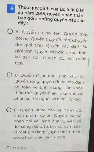 8 Theo quy định của Bộ luât Dân
sự nǎm 2015 , quyền nhân thân
bao gồm những quyền nào sau
đây?
A. Quyền có họ, tên;Quyền thay
đổi ho : Quyền thay đổi tên;Chuyển
đổi giới tính;Quyền xác định lai
giới tính;Quyền xác định, xác đinh
lai dân tốc;Quyền đối với quốc
tich.
B. Quyền đước khai sinh, khai tử;
Quyền sống , quyền đước bảo đảm
an toàn về tính mạng , súc khỏe,
thân thể;Quyền hiến , nhân mô , bộ
phận cơ thể người và hiến, lấy xáC.
C. Quyền đước bảo về danh du
nhân phẩm , uy tín;Quyền của cá
nhân đối với hình ảnh; Quyền về
đời sống riêng tư, bí mật cá nhân,
bí mật gia đình; Quyền nhân thân
Cả A R C