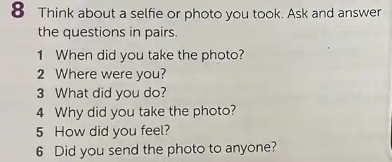 8 Think about a selfie or photo you took. Ask and answer
the questions in pairs.
1 When did you take the photo?
2 Where were you?
3 What did you do?
4 Why did you take the photo?
5 How did you feel?
6 Did you send the photo to anyone?