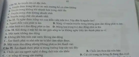 81
Câu 32. Sự truyền âm có đặc tính:
4. Truyền được trong tất cả các môi trường kể cả chân không
B. Truyền trong không khi nhanh hơn trong chất rắn
C. Truyền trong chân không nhanh nhất
D. Truyền trong chất rắn nhanh nhất
Câu 33. Ta nghe được tiếng nói của diễn viên trên tivi . Vậy đâu là nguồn âm?
A. Người diền viên phát ra âm.
B. Sóng vô tuyến truyền trong không gian dao động phát ra âm.
C. Màn hình tivi dao động phát ra âm
D. Màng loa trong tivi dao động phát ra âm
Câu 34. Khi đứng ở mặt hô lǎn tǎn gợn sóng ta lại không nghe thấy âm thanh phát ra vi:
A. Mặt nước không dao động
B. Không khí bên trên mặt nước không dao động
C. Âm thanh phát ra nhỏ nên tai ta khó cảm nhận đượC.
D. Mặt nước dao động nhưng không phát ra âm thanh nào
Câu 35. Âm thanh được phát ra trong trường hợp nào sau đây:
A. Chiếc sáo mà người nghệ sĩ đang thổi trên sân khấu
B. Chiếc âm thoa đặt trên bàn
C. Cái trống đê trong sân trường
D. Cái còi trọng tài bóng đá đang đeo ở cô