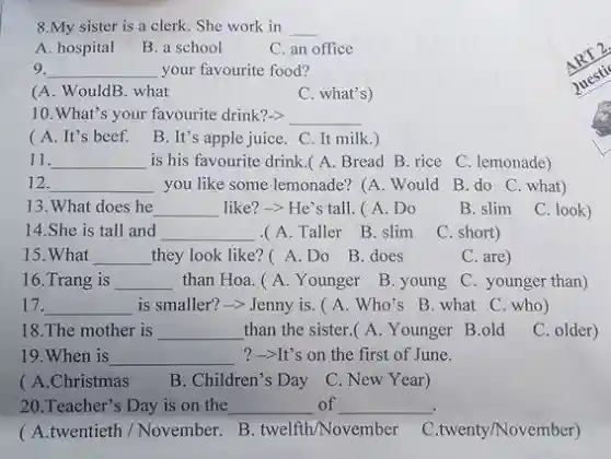 8.My sister is a clerk. She work in __
A. hospital
B. a school
C. an office
9. __ your favourite food?
(A. WouldB. what
C. what's)
10.What's your favourite drink?-> __
(A. It's beef. B. It's apple juice. C It milk.)
11. __ is his favourite drink .(A. Bread B rice C. lemonade)
12. __ you like some lemonade?(A. Would
B. do C. what)
13. What does he __ like?-> He's tall .( A. Do
B. slim
C. look)
14.She is tall and __
.(A. Taller B . slim
C. short)
15.What __ they look like?A.Do B.does
C. are)
16.Trang is __ than Hoa. (A Younger B. young
C. younger than)
17. __ is smaller?-> Jenny is. ( A. Who's B. what C. who )
18.The mother is __ than the sister.(A.Younger B.old C. older)
19.When is __ ?-It's on the first of June.
( A.Christmas
B. Children's Day C. New Year)
20.Teacher's Day is on the __ of __
( A.twentieth /November.B
C.twenty/November)