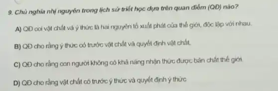 9. Chù nghĩa nhị nguyên trong lịch sử triết học dựa trên quan điểm (QD) nào? (QD)
A) QĐ coi vật chất và ý thức là hai nguyên tố xuất phát của thế giới, độc lập với nhau.
B) QĐ cho rằng ý thức có trước vật chất và quyết định vật chất
C) QĐ cho rằng con người không có khả nǎng nhận thức được bản chất thế giới.
D) QĐ cho rằng vật chất có trước ý thức và quyết định ý thức