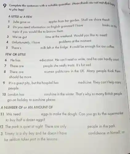 9 Complete the sentences with a suitable quontifier.(Hoàn thành cáu voi một định luons
tu phu hopl
A LITTLE or A FEW
1 Julle gave us __ apples from her garden Shall we share them?
2 Do you need information on English grammar?I have __ books on the
topic if you would like to borrow them
3 We've got __ time al the weekend Would you like to meet?
4. Unfortunately, Ihave	problems at the momen!
5 There's	milk left in the fridge II could be enough for our coffee
FEW OR UTTLE
6 Hehas	education. He can't read or write, and he can hardly count
7 There are __ people she really trusts It's bil sad
8 There are __ women politicians in the UK. Many people think there
should be more
9 It's a great pity,but the hospital has __ medicine. They can't help many
people
10. London has __ sunshine in the winter That's why so many British people
go on holiday to sunshine places
A NUMBER OF or AN AMOUNT OF
11. We need __ eggs to make the dough Can you go to the supermarket
12 The park is quiet at night. There are only __ people in the park.
3 Timmy is a shy boy and he doesn't have __ confidence in himself, so
he seldom takes part in the lessons.