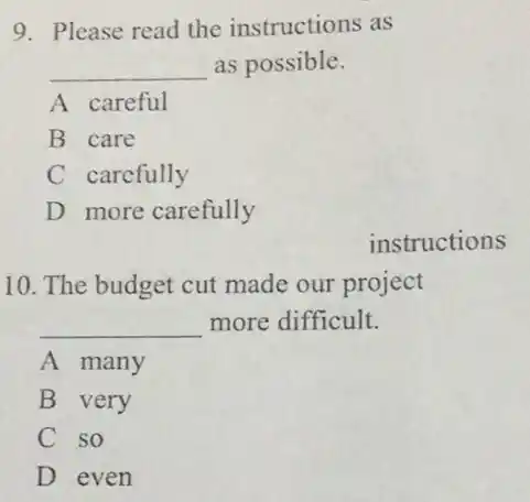 9. Please read the instructions as
__ as possible.
A careful
B care
C carefully
D more carefully
instructions
10. The budget cut made our project
__ more difficult.
A many
B very
C so
D even