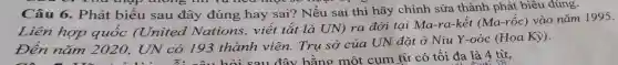 - 9. Thá thập thong thì và nea mot so
Câu 6.. Phát biểu sau đây đúng hay sai? Nếu sai thì hãy chỉnh sửa thành phát biêu đúng.
Liên hợp quốc (United Nations, viết tắt là UN) ra đời tại Ma-ra-kêt (Ma-rốc) vào nǎm 1995.
nǎm 2020 . UN có 193 thành viên.Trụ sở của UN đặt ở Niu Y-oóc (Hoa Kỳ).
Đên nǎm 2020, UN có 193 thành v đây bằng một cụm từ có tối đa là 4 từ,