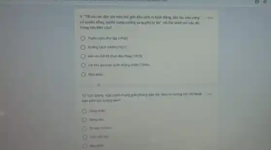 9. "Tất cá các dân tộc trên thế giới đều sinh ra bình đẳng, dân tộc nào cũng
có quyền sống, quyền sung sướng và quyền tự do". Hồ Chí Minh nói câu đó
trong vǎn kiện nào?
Tuyên ngôn độc lập (1945)
Đường Cách mệnh (1927)
Bản án chế đô thực dân Pháp (1925)
Lời kêu goi toàn quốc khẳng chiến (1946)
Muc khác:
10. Lực lượng của cách mạng giải phóng dân tộc theo tư tưởng Hồ Chí Minh 1 đến
bao gồm lực lượng nào?
Cóng nhân
Nóng dân
Tư sản, trí thức
Toàn dân tộc
Muc khác
1 điếm