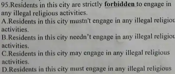 95.Residents in this city are strictly forbidden to engage in
any illegal religious activities.
A.Residents in this city mustn't engage in any illegal religiou
activities.
B.Residents in this city needn't engage in any illegal religiou
activities.
C.Residents in this city may engage in any illegal religious
activities.
D.Residents in this city must engage in any illegal religious