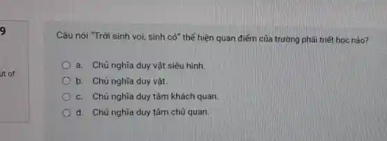 9
ut of
Câu nói "Trời sinh voi, sinh cỏ" thể hiện quan điểm của trường phải triết học nào?
a. Chủ nghĩa duy vật siêu hình
b. Chủ nghĩa duy vật.
c. Chủ nghĩa duy tâm khách quan
d. Chủ nghĩa duy tâm chủ quan.