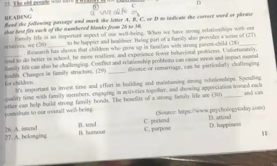 A
25. The old people who have a weather of the copulation c
READING
Read the following passage and mark the letter A, B, C, or D to indicate the correct word or phrase
that best fits each of the numbered blanks from 26 to 30.
Family life is an important aspect of our well-being. When we have strong relationships with our
relatives, we (26) __
to be happier and healthier. Being part of 'a family also provides a sense of (27)
__
Research has shown that children who grow up in families with strong parent-child (28)
__
tend to do better in school, be more resilient, and experience fewer behavioral problems. Unfortunately.
family life can also be challenging. Conflict and relationship problems can cause stress and impact mental
health. Changes in family structure, (29)
__
divorce or remarriage, can be particularly challenging
for children.
It's important to invest time and effort in building and maintaining strong relationships. Spending
quality time with family members, engaging in activities together, and showing appreciation toward each
other can help build strong family bonds. The benefits of a strong family life are (30)
__ and can
contribute to our overall well-being.
(Source: https://www .psychologytoday.com)
26. A. intend
B. tend
C. pretend
D. attend
27. A. belonging
B. humour
C. purpose
D. happiness
n