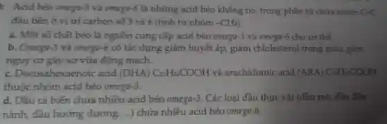 : Acid béo omega-3 và omega-6 là những acid béo không no trong phân tử chứa nhóm C-C
đầu tiên ở vị trí carbon số 3 và 6 (tính từ nhóm -CH_(3)
a. Một số chất béo là nguồn cung cấp acid béo omega-3 và omega-6 cho cơ thể.
b. Omega-3 và omega-6 có tác dụng giảm huyết áp, giảm chlolesterol trong máu. gam
nguy cơ gây xơ vữa động mạch.
c Docosahexaenoic acid (DHA)C_(21)H_(31)COOH và arachidomic acid (ARA)C_(10)H_(10)COOH
thuộc nhóm acid béo omega -3
d. Dầu cá biến chứa nhiều acid béo omega-3. Các loại đầu thực vật (dầu mè, dầu đậu
nành, dầu hướng dương __ ) chứa nhiều acid béo omega-6.