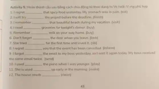 Activity 5: Hoàn thành câu sau bằng cách chia động từ theo dạng to Vo hoặc V-ing phù hợp
1. I regret __ that spicy food yesterday.My stomach was in pain. (eat)
2. I will try __ the project before the deadline. (finish)
3. I remember __ that beautiful beach during my vacation (visit)
4. I need __ groceries for tonight's dinner. (buy)
5. Remember __ milk on your way home. (buy)
6. Don't forget __ the door when you leave. (lock)
7. She tried __ for the first time and loved it. (ski)
8. I regret __ you that the event has been cancelled (inform)
9. I forgot __ the email to my boss yesterday, so I sent it again today. My boss received
the same email twice (send)
10. I used __ the piano when I was younger. (play)
11. She is used __ up early in the morning. (wake)
12. The house needs __ . (clean)