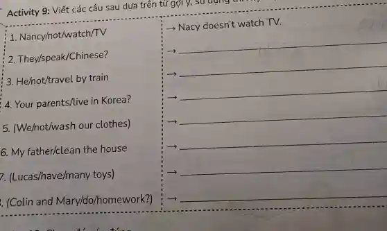 Activity 9: Viết các câu sau dựa trên tử gợi y,
__
__
1 . Nancy/not/watch/TV
2 They/speak/Chinese?
3. He/not/travel by train
4. Your parents/live in Korea?
5. (We/not/wash our clothes)
6. My father/clean the house
7. (Lucas/have/many toys)
. (Colin and Mary/do/homework?)
- Nacy doesn't watch TV.
__
-)
__
->
__
-)
__
__