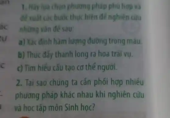 ac
tu
c
1. Hãy lua chon phương pháp phù hop và
để xuất các bước thức hiện để nghiên cứu
những vǎn đề sau:
a) Xác định hàm lượng đường trong máu.
b) Thúc đẩy thanh long ra hoa trái vụ.
c) Tìm hiểu cấu tạo cơ thể người.
2. Tại sao chúng ta cần phối hợp nhiều
phương pháp khác nhau khi nghiên cứu
và học tập môn Sinh học?