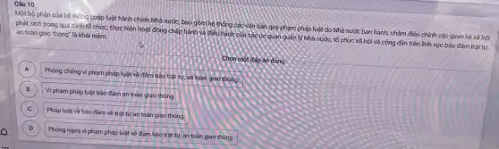 a
Câu 10
Một bộ phận của hệ thống pháp luật hành chính Nhà nước, bao gồm hệ thống các Vǎn bản quy phạm pháp luật do Nhà nước ban hành, nhằm điều chinh các quan hệ xã hội
phát sinh trong quá trình tổ chức, thực hiện hoạt động chấp hành và điều hành của các cơ quan quản lý Nhà nước,tổ chức xã hội và công dân trên lĩnh vực bảo đảm trật tự, an toàn giao thông"là khái niệm:
Chọn một đáp án đúng
A
Phòng chống vi phạm pháp luật về đảm bảo trật tự, an toàn giao thông.
A
B B
Vi phạm pháp luật bảo đảm an toàn giao thông.
C C
Pháp luật về bảo đảm về trật tư an toàn giao thông.
D D
Phòng ngừa vi phạm pháp luật về đảm bảo trật tự, an toàn giao thông.