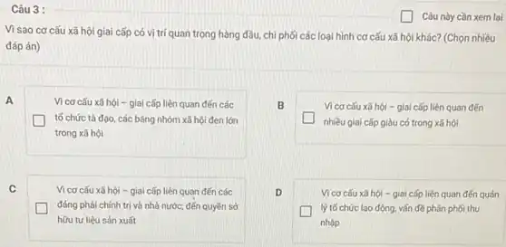 A
Câu 3 :
Vì sao cơ cấu xã hội giai cấp có vị trí quan trọng hàng đầu, chi phối các loại hình cơ cấu xã hội khác? (Chọn nhiều
đáp án)
Vì cơ cấu xã hội - giai cấp liên quan đến các
tố chức tà đạo các bǎng nhóm xã hội đen lớn
trong xã hội
B
Vì cơ cấu xã hội - giai cấp liên quan đến
nhiều giai cấp giàu có trong xã hội
Vi cơ cấu xã hội - giai cấp liên quan đến các
đảng phái chính trị và nhà nước; đến quyền sở
hữu tư liệu sản xuất
D
Vì cơ cấu xã hội - giai cấp liên quan đến quán
lý tố chức lao động, vấn đề phân phối thu
nhập
Câu này cần xem lại