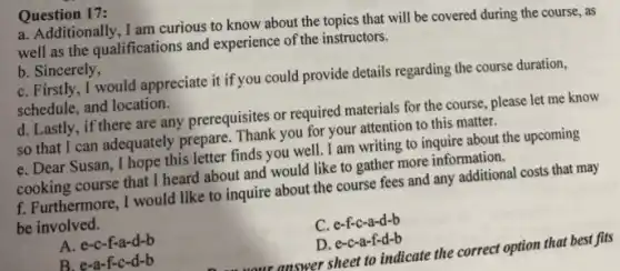 a. Additionally, I am curious to know about the topics that will be covered during the course . as
well as the qualifications and experience of the instructors.
b. Sincerely,
C. Firstly, I would appreciate it if you could provide details regarding the course duration,
schedule, and location.
d. Lastly, if there are any prerequisites or required materials for the course , please let me know
so that I can adequately prepare. Thank you for your attention to this matter.
e. Dear Susan, I hope this letter finds you well. I am writing to inquire about the upcoming
cooking course that I heard about and would like to gather more information.
Question 17:
f. Furthermore, I would like to inquire about the course fees and any additional costs that may
be involved.
C . e-f-c-a-d-b
A. e-c-f-a-d-b
B. e-a-f-c-d-b
C. e-c-a-f-d-b
n on your answer sheet to indicate the correct option that best fits