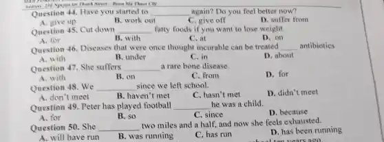 Address: 250 Nguyen tet Thank Street-Buon Ma Thuot City
Question 44 . Have you started to __ again? Do you feel better now?
A. give up
B. work out
C. give off
D. suffer from
Question 45 . Cut down __ fatty foods if you want to lose weight.
A. for
B. with
C. at
D. on
Question 46 Diseases that were once thought incurable can be treated __ antibiotics
A. with
B. under
C. in
D. about
Question 47 . She suffers __ a rare bone disease.
D. for
A. with
B. on
C. from
Question 48 .We __ since we left school.
D. didn't meet
A. don't meet
B. haven't met
C. hasn't met
Question 49 . Peter has played football __ he was a child.
D. because
A. for
B. so
C. since
Question 50 . She __
two miles and a half, and now she feels exhausted.
D. has been running
A. will have run
B. was running
C. has run