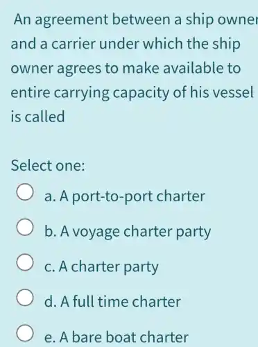 An agreement between a ship owner
and a carrier under which the ship
owner agrees to make available to
entire carrying capacity of his vessel
is called
Select one:
a. A port-to-port charter
b. A voyage charter party
c. A charter party
d. A full time charter
e. A bare boat charter