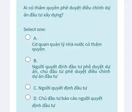 Ai có thẩm quyền phê duyệt điều chỉnh dư
án đầu tư xây dựng?
Select one:
A.
Cơ quan quản lý nhà nước có thẩm
quyền
B.
Người quyết đinh đầu tư phê duyệt dự
án, chủ đầu tư phê duyệt điều chỉnh
dư án đầu tư
C. Người quyết định đầu tư
D. Chủ đầu tư báo cáo người quyết
đinh đầu tư