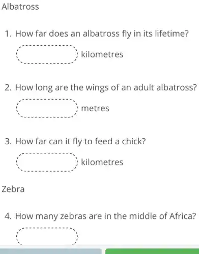 Albatross
1. How far does an albatross fly in its lifetime?
square  kilometres
2. How long are the wings of an adult albatross?
square  metres
3. How far can it fly to feed a chick?
square  kilometres
Zebra
4. How many zebras are in the middle of Africa?